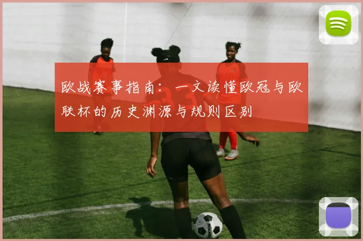 欧战赛事指南：一文读懂欧冠与欧联杯的历史渊源与规则区别