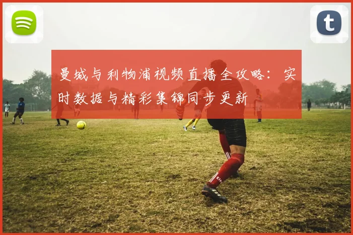 曼城与利物浦视频直播全攻略：实时数据与精彩集锦同步更新