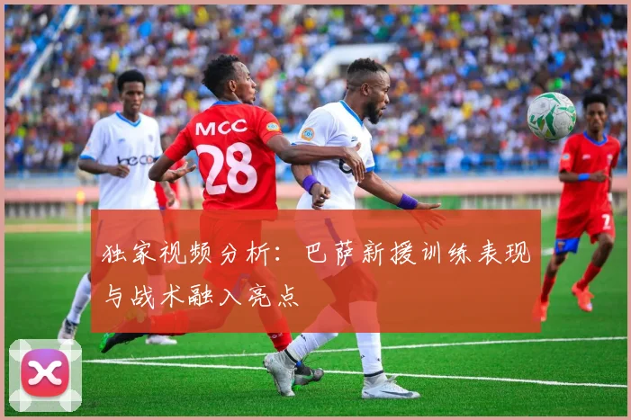 独家视频分析：巴萨新援训练表现与战术融入亮点