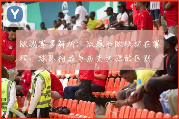 欧战赛事解析：欧冠和欧联杯在赛程、球队构成与历史渊源的区别
