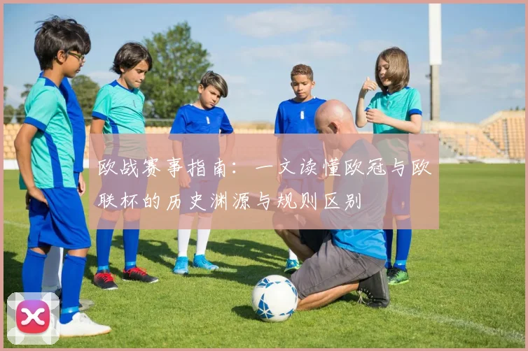 欧战赛事指南：一文读懂欧冠与欧联杯的历史渊源与规则区别