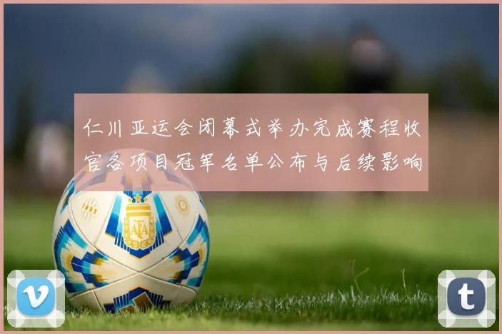 仁川亚运会闭幕式举办完成赛程收官各项目冠军名单公布与后续影响